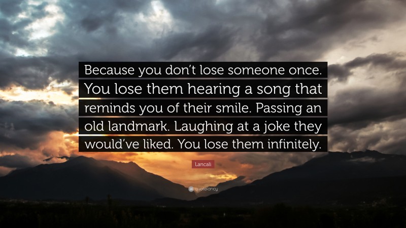 Lancali Quote: “Because you don’t lose someone once. You lose them hearing a song that reminds you of their smile. Passing an old landmark. Laughing at a joke they would’ve liked. You lose them infinitely.”
