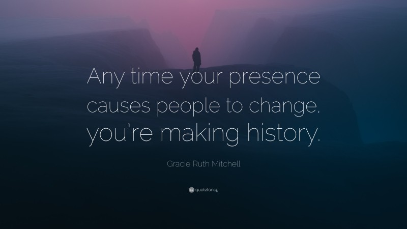 Gracie Ruth Mitchell Quote: “Any time your presence causes people to change, you’re making history.”