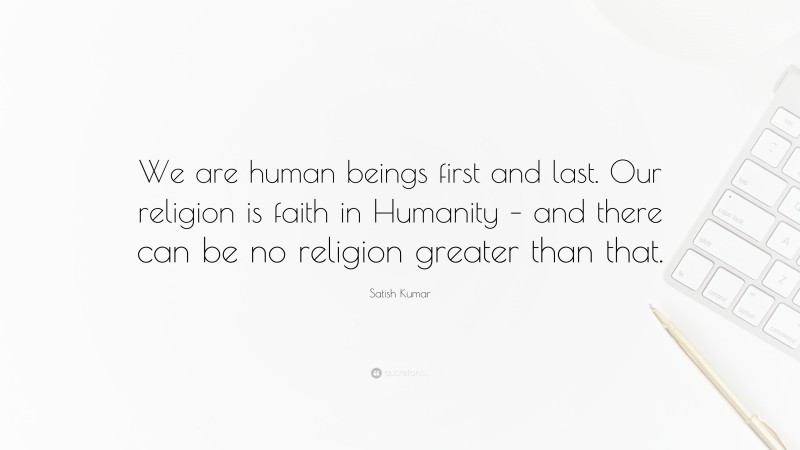 Satish Kumar Quote: “We are human beings first and last. Our religion is faith in Humanity – and there can be no religion greater than that.”