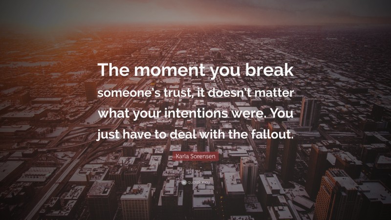 Karla Sorensen Quote: “The moment you break someone’s trust, it doesn’t matter what your intentions were. You just have to deal with the fallout.”