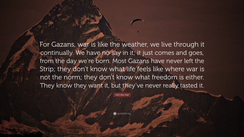 Atef Abu Saif Quote: “For Gazans, war is like the weather, we live through it continually. We have no say in it; it just comes and goes, from the day we’re born. Most Gazans have never left the Strip; they don’t know what life feels like where war is not the norm; they don’t know what freedom is either. They know they want it, but they’ve never really tasted it.”