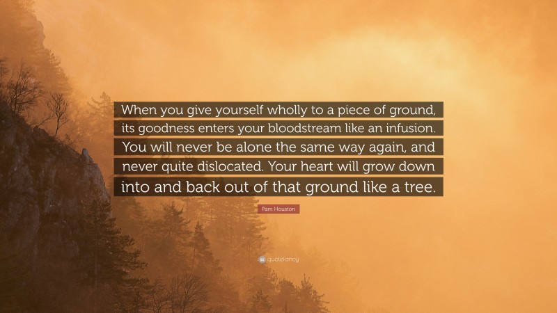 Pam Houston Quote: “When you give yourself wholly to a piece of ground, its goodness enters your bloodstream like an infusion. You will never be alone the same way again, and never quite dislocated. Your heart will grow down into and back out of that ground like a tree.”