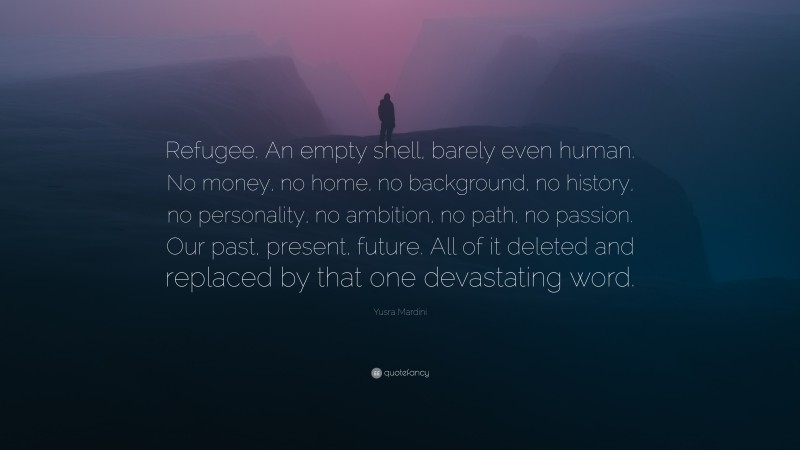 Yusra Mardini Quote: “Refugee. An empty shell, barely even human. No money, no home, no background, no history, no personality, no ambition, no path, no passion. Our past, present, future. All of it deleted and replaced by that one devastating word.”