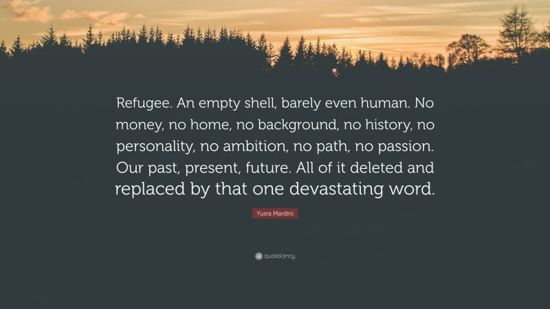 Yusra Mardini Quote: “Refugee. An empty shell, barely even human. No money, no home, no background, no history, no personality, no ambition, no path, no passion. Our past, present, future. All of it deleted and replaced by that one devastating word.”
