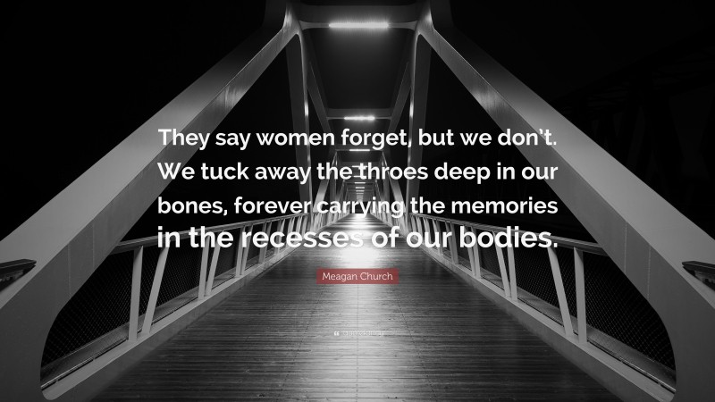 Meagan Church Quote: “They say women forget, but we don’t. We tuck away the throes deep in our bones, forever carrying the memories in the recesses of our bodies.”