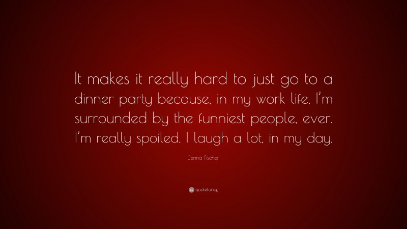 Jenna Fischer Quote: “It makes it really hard to just go to a dinner party because, in my work life, I’m surrounded by the funniest people, ever. I’m really spoiled. I laugh a lot, in my day.”