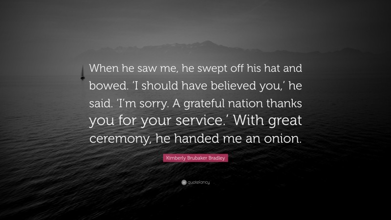 Kimberly Brubaker Bradley Quote: “When he saw me, he swept off his hat and bowed. ‘I should have believed you,’ he said. ‘I’m sorry. A grateful nation thanks you for your service.’ With great ceremony, he handed me an onion.”