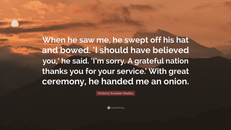 Kimberly Brubaker Bradley Quote: “When he saw me, he swept off his hat and bowed. ‘I should have believed you,’ he said. ‘I’m sorry. A grateful nation thanks you for your service.’ With great ceremony, he handed me an onion.”