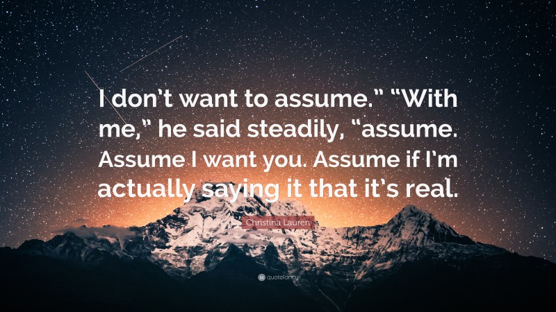 Christina Lauren Quote: “I don’t want to assume.” “With me,” he said steadily, “assume. Assume I want you. Assume if I’m actually saying it that it’s real.”