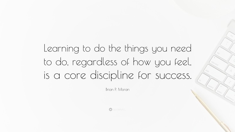 Brian P. Moran Quote: “Learning to do the things you need to do, regardless of how you feel, is a core discipline for success.”