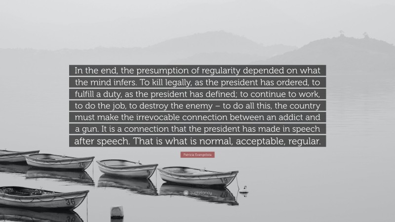 Patricia Evangelista Quote: “In the end, the presumption of regularity depended on what the mind infers. To kill legally, as the president has ordered, to fulfill a duty, as the president has defined; to continue to work, to do the job, to destroy the enemy – to do all this, the country must make the irrevocable connection between an addict and a gun. It is a connection that the president has made in speech after speech. That is what is normal, acceptable, regular.”