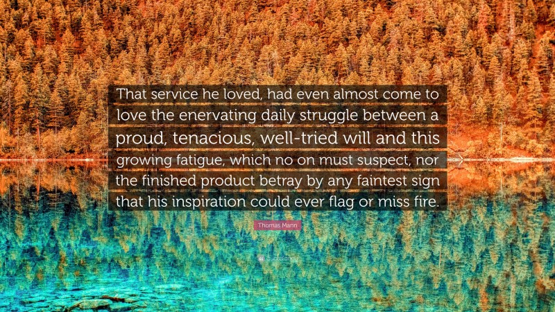 Thomas Mann Quote: “That service he loved, had even almost come to love the enervating daily struggle between a proud, tenacious, well-tried will and this growing fatigue, which no on must suspect, nor the finished product betray by any faintest sign that his inspiration could ever flag or miss fire.”