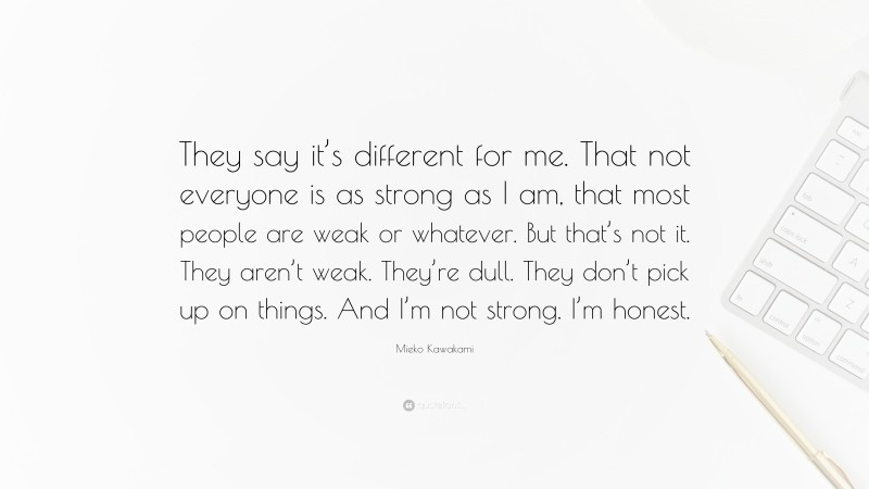 Mieko Kawakami Quote: “They say it’s different for me. That not everyone is as strong as I am, that most people are weak or whatever. But that’s not it. They aren’t weak. They’re dull. They don’t pick up on things. And I’m not strong. I’m honest.”