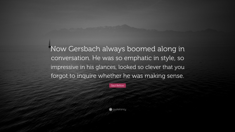 Saul Bellow Quote: “Now Gersbach always boomed along in conversation. He was so emphatic in style, so impressive in his glances, looked so clever that you forgot to inquire whether he was making sense.”