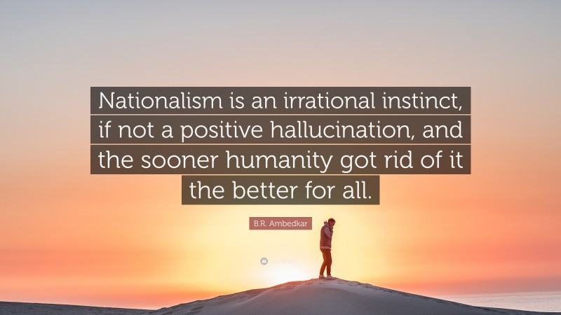 B.R. Ambedkar Quote: “Nationalism is an irrational instinct, if not a positive hallucination, and the sooner humanity got rid of it the better for all.”