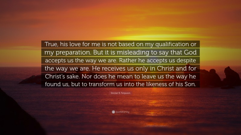 Sinclair B. Ferguson Quote: “True, his love for me is not based on my qualification or my preparation. But it is misleading to say that God accepts us the way we are. Rather he accepts us despite the way we are. He receives us only in Christ and for Christ’s sake. Nor does he mean to leave us the way he found us, but to transform us into the likeness of his Son.”