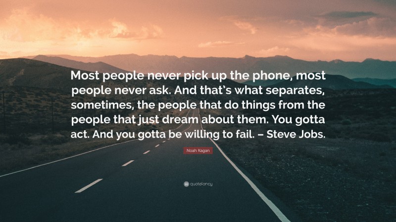 Noah Kagan Quote: “Most people never pick up the phone, most people never ask. And that’s what separates, sometimes, the people that do things from the people that just dream about them. You gotta act. And you gotta be willing to fail. – Steve Jobs.”