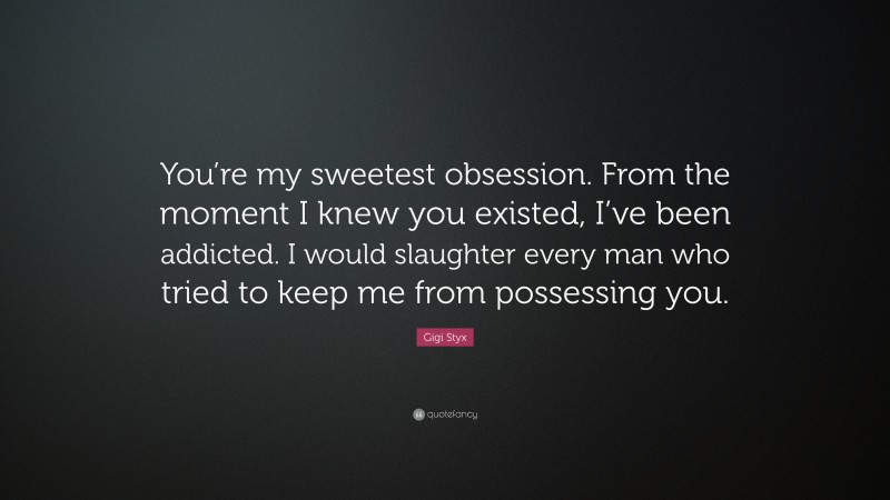 Gigi Styx Quote: “You’re my sweetest obsession. From the moment I knew you existed, I’ve been addicted. I would slaughter every man who tried to keep me from possessing you.”