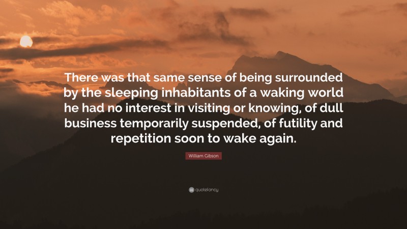 William Gibson Quote: “There was that same sense of being surrounded by the sleeping inhabitants of a waking world he had no interest in visiting or knowing, of dull business temporarily suspended, of futility and repetition soon to wake again.”