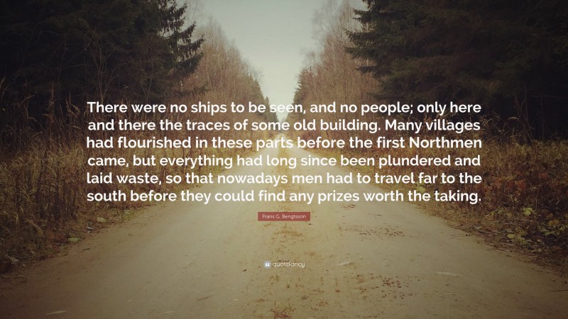 Frans G. Bengtsson Quote: “There were no ships to be seen, and no people; only here and there the traces of some old building. Many villages had flourished in these parts before the first Northmen came, but everything had long since been plundered and laid waste, so that nowadays men had to travel far to the south before they could find any prizes worth the taking.”