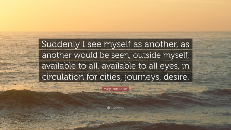 Marguerite Duras Quote: “Suddenly I see myself as another, as another would be seen, outside myself, available to all, available to all eyes, in circulation for cities, journeys, desire.”