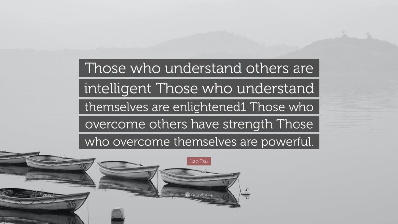 Lao Tzu Quote: “Those who understand others are intelligent Those who understand themselves are enlightened1 Those who overcome others have strength Those who overcome themselves are powerful.”
