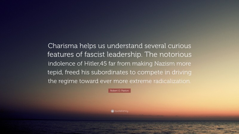 Robert O. Paxton Quote: “Charisma helps us understand several curious features of fascist leadership. The notorious indolence of Hitler,45 far from making Nazism more tepid, freed his subordinates to compete in driving the regime toward ever more extreme radicalization.”
