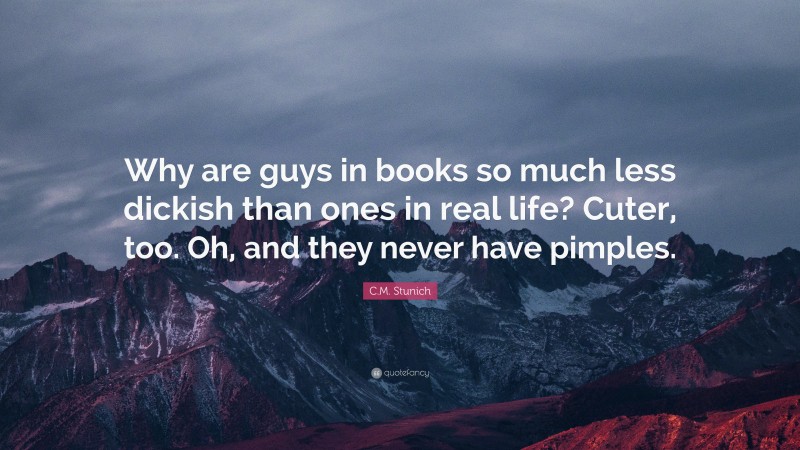 C.M. Stunich Quote: “Why are guys in books so much less dickish than ones in real life? Cuter, too. Oh, and they never have pimples.”