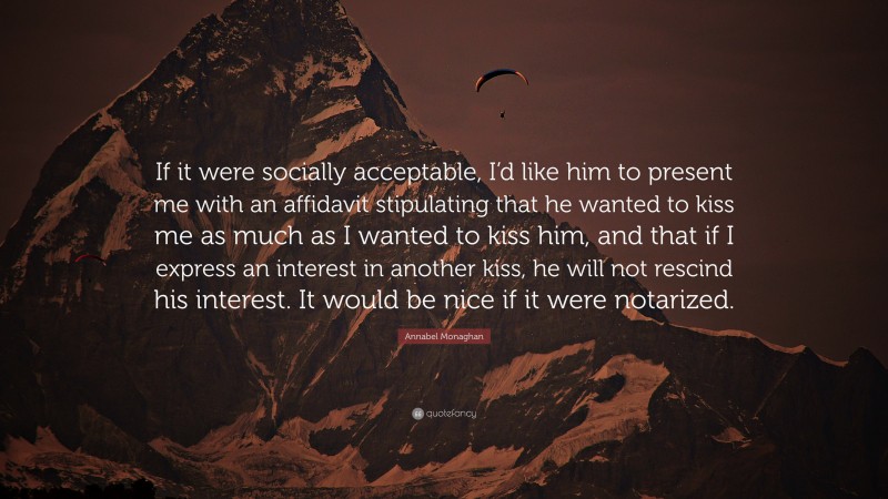 Annabel Monaghan Quote: “If it were socially acceptable, I’d like him to present me with an affidavit stipulating that he wanted to kiss me as much as I wanted to kiss him, and that if I express an interest in another kiss, he will not rescind his interest. It would be nice if it were notarized.”