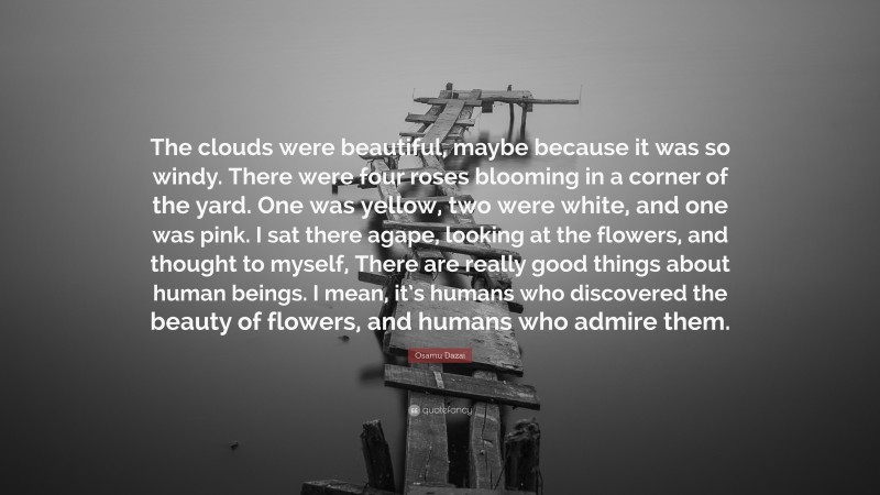 Osamu Dazai Quote: “The clouds were beautiful, maybe because it was so windy. There were four roses blooming in a corner of the yard. One was yellow, two were white, and one was pink. I sat there agape, looking at the flowers, and thought to myself, There are really good things about human beings. I mean, it’s humans who discovered the beauty of flowers, and humans who admire them.”
