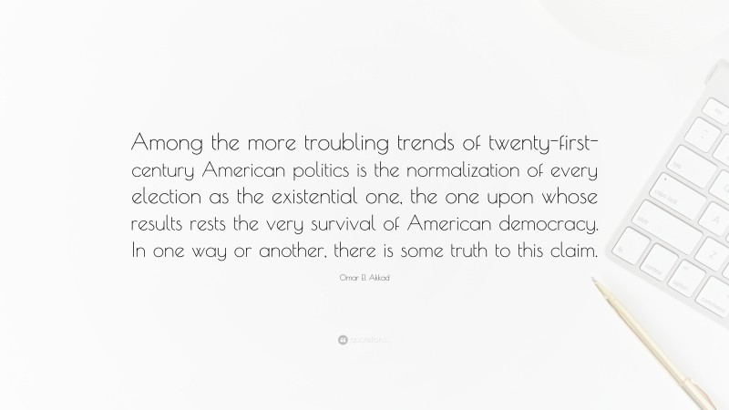 Omar El Akkad Quote: “Among the more troubling trends of twenty-first-century American politics is the normalization of every election as the existential one, the one upon whose results rests the very survival of American democracy. In one way or another, there is some truth to this claim.”