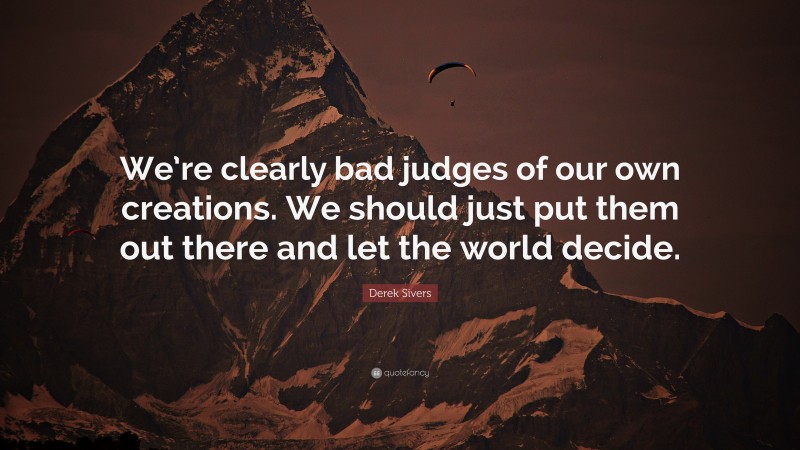 Derek Sivers Quote: “We’re clearly bad judges of our own creations. We should just put them out there and let the world decide.”