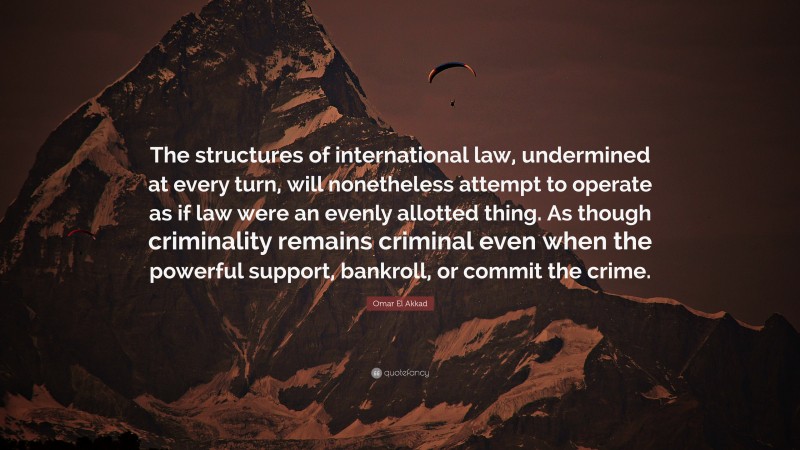 Omar El Akkad Quote: “The structures of international law, undermined at every turn, will nonetheless attempt to operate as if law were an evenly allotted thing. As though criminality remains criminal even when the powerful support, bankroll, or commit the crime.”
