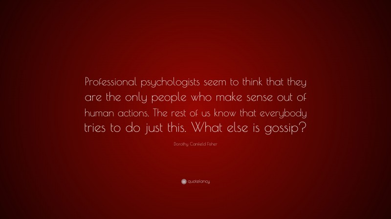 Dorothy Canfield Fisher Quote: “Professional psychologists seem to think that they are the only people who make sense out of human actions. The rest of us know that everybody tries to do just this. What else is gossip?”