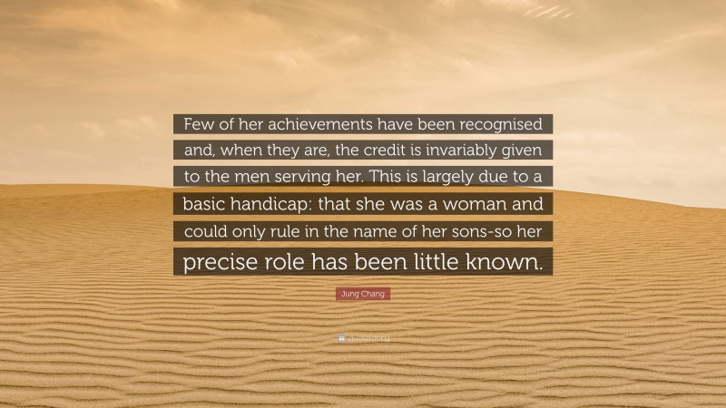 Jung Chang Quote: “Few of her achievements have been recognised and, when they are, the credit is invariably given to the men serving her. This is largely due to a basic handicap: that she was a woman and could only rule in the name of her sons-so her precise role has been little known.”