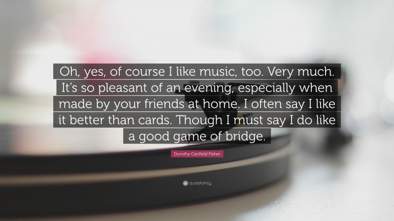 Dorothy Canfield Fisher Quote: “Oh, yes, of course I like music, too. Very much. It’s so pleasant of an evening, especially when made by your friends at home. I often say I like it better than cards. Though I must say I do like a good game of bridge.”