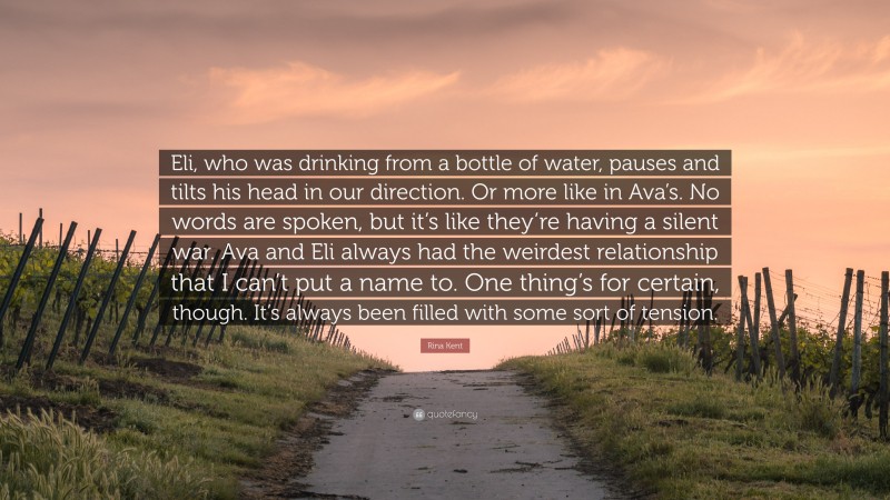Rina Kent Quote: “Eli, who was drinking from a bottle of water, pauses and tilts his head in our direction. Or more like in Ava’s. No words are spoken, but it’s like they’re having a silent war. Ava and Eli always had the weirdest relationship that I can’t put a name to. One thing’s for certain, though. It’s always been filled with some sort of tension.”