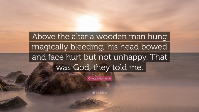 Ottessa Moshfegh Quote: “Above the altar a wooden man hung magically bleeding, his head bowed and face hurt but not unhappy. That was God, they told me.”
