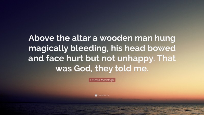 Ottessa Moshfegh Quote: “Above the altar a wooden man hung magically bleeding, his head bowed and face hurt but not unhappy. That was God, they told me.”