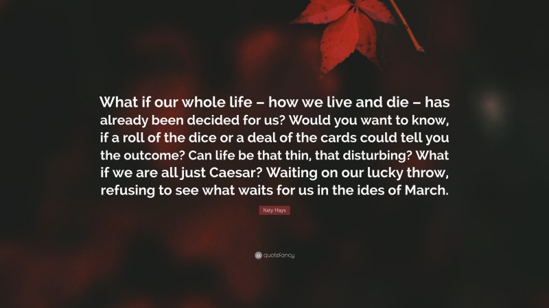 Katy Hays Quote: “What if our whole life – how we live and die – has already been decided for us? Would you want to know, if a roll of the dice or a deal of the cards could tell you the outcome? Can life be that thin, that disturbing? What if we are all just Caesar? Waiting on our lucky throw, refusing to see what waits for us in the ides of March.”