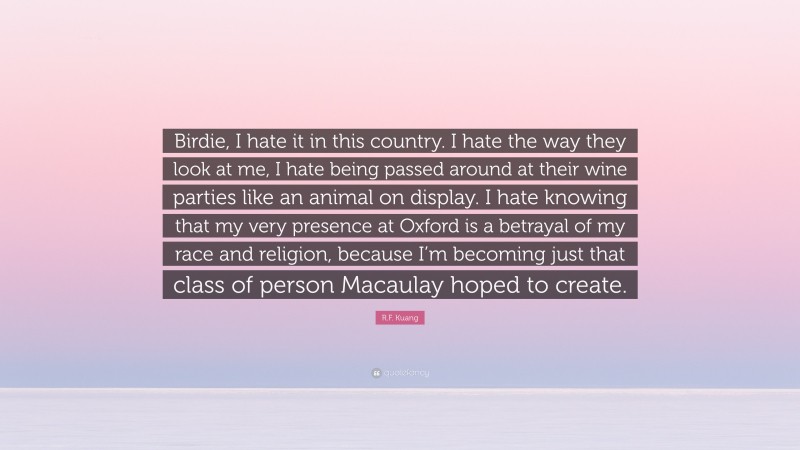 R.F. Kuang Quote: “Birdie, I hate it in this country. I hate the way they look at me, I hate being passed around at their wine parties like an animal on display. I hate knowing that my very presence at Oxford is a betrayal of my race and religion, because I’m becoming just that class of person Macaulay hoped to create.”