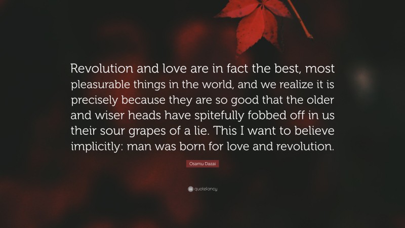 Osamu Dazai Quote: “Revolution and love are in fact the best, most pleasurable things in the world, and we realize it is precisely because they are so good that the older and wiser heads have spitefully fobbed off in us their sour grapes of a lie. This I want to believe implicitly: man was born for love and revolution.”