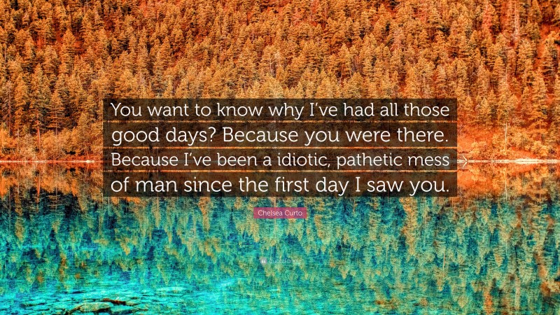Chelsea Curto Quote: “You want to know why I’ve had all those good days? Because you were there. Because I’ve been a idiotic, pathetic mess of man since the first day I saw you.”