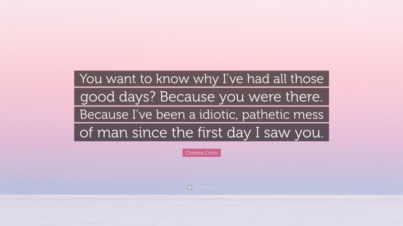 Chelsea Curto Quote: “You want to know why I’ve had all those good days? Because you were there. Because I’ve been a idiotic, pathetic mess of man since the first day I saw you.”
