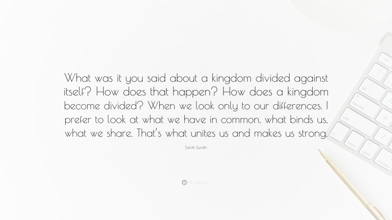 Sarah Sundin Quote: “What was it you said about a kingdom divided against itself? How does that happen? How does a kingdom become divided? When we look only to our differences. I prefer to look at what we have in common, what binds us, what we share. That’s what unites us and makes us strong.”