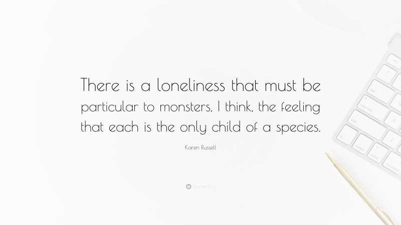 Karen Russell Quote: “There is a loneliness that must be particular to monsters, I think, the feeling that each is the only child of a species.”