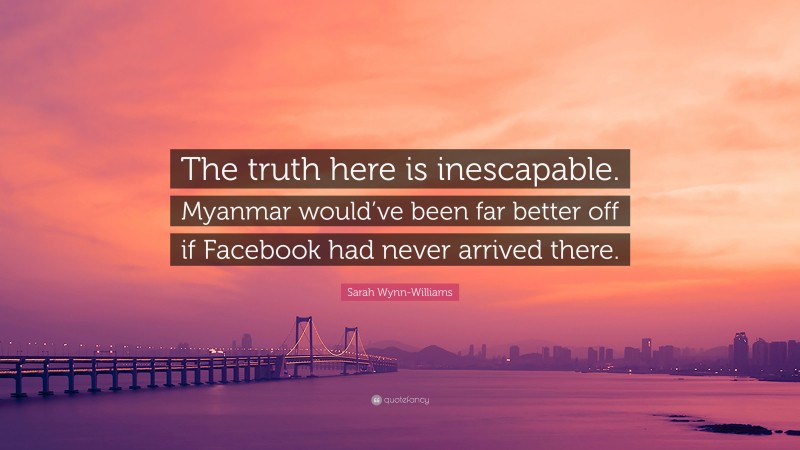 Sarah Wynn-Williams Quote: “The truth here is inescapable. Myanmar would’ve been far better off if Facebook had never arrived there.”