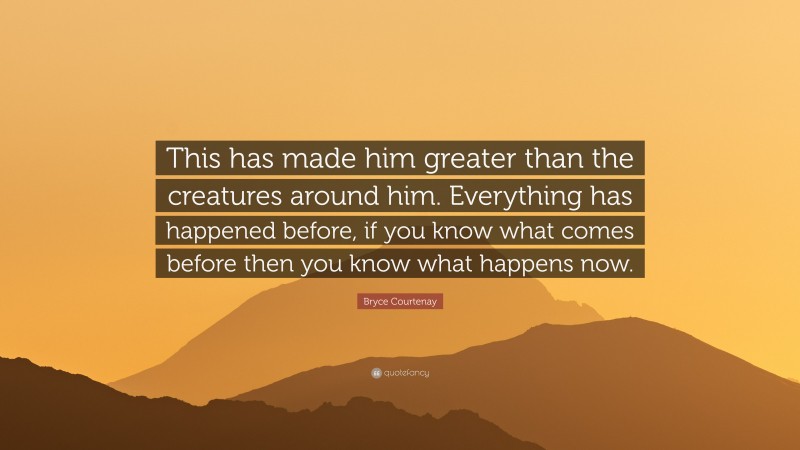 Bryce Courtenay Quote: “This has made him greater than the creatures around him. Everything has happened before, if you know what comes before then you know what happens now.”