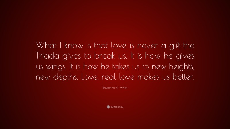 Roseanna M. White Quote: “What I know is that love is never a gift the Triada gives to break us. It is how he gives us wings. It is how he takes us to new heights, new depths. Love, real love makes us better.”