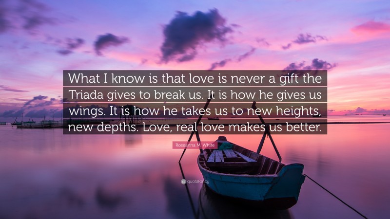 Roseanna M. White Quote: “What I know is that love is never a gift the Triada gives to break us. It is how he gives us wings. It is how he takes us to new heights, new depths. Love, real love makes us better.”